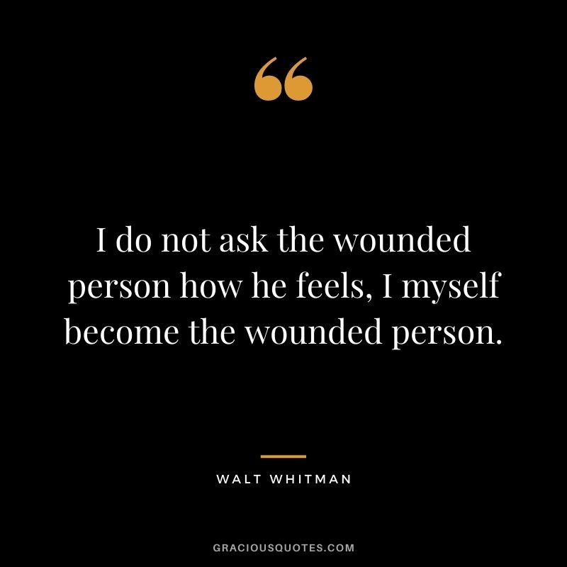I do not ask the wounded person how he feels, I myself become the wounded person. - Walt Whitman