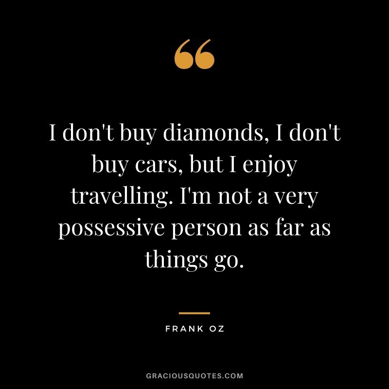 I don't buy diamonds, I don't buy cars, but I enjoy travelling. I'm not a very possessive person as far as things go. - Frank Oz