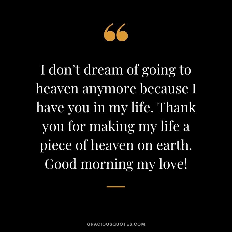 I don’t dream of going to heaven anymore because I have you in my life. Thank you for making my life a piece of heaven on earth. Good morning my love!