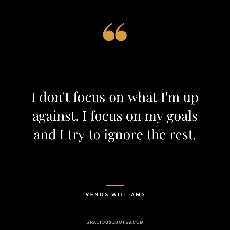 I don't focus on what I'm up against. I focus on my goals and I try to ignore the rest. - Venus Williams