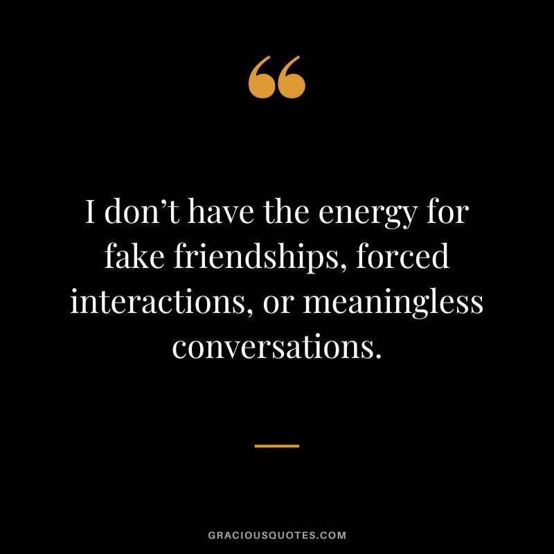 I don’t have the energy for fake friendships, forced interactions, or meaningless conversations.