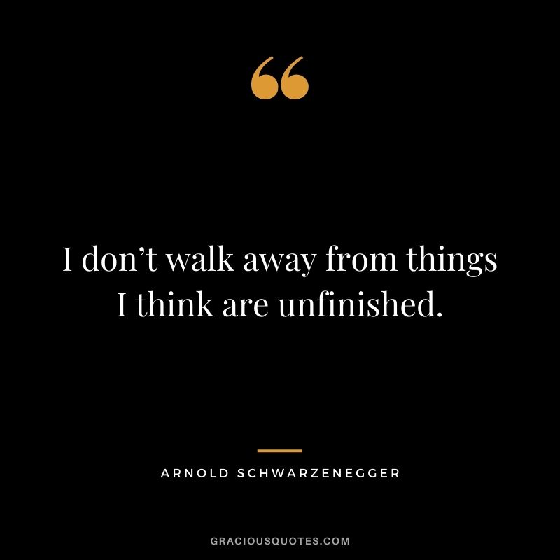 I don’t walk away from things I think are unfinished. – Arnold Schwarzenegger