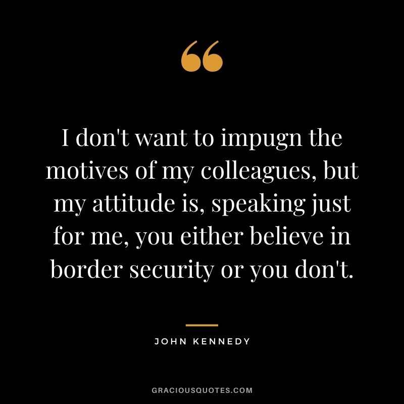 I don't want to impugn the motives of my colleagues, but my attitude is, speaking just for me, you either believe in border security or you don't. - John Kennedy