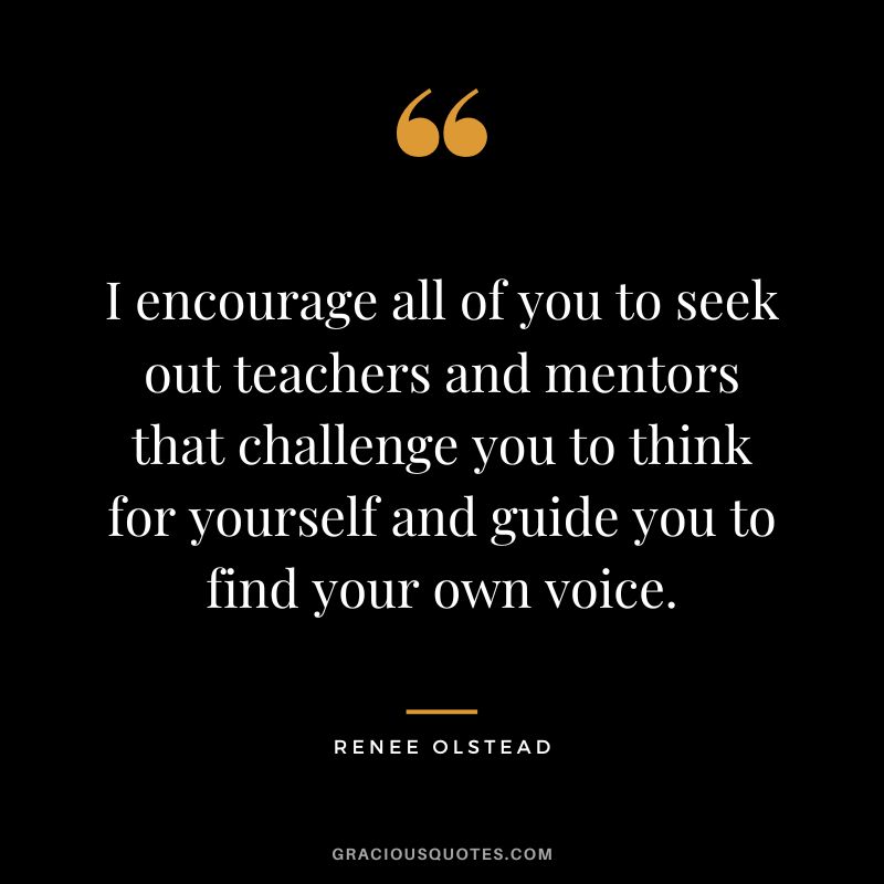 I encourage all of you to seek out teachers and mentors that challenge you to think for yourself and guide you to find your own voice. - Renee Olstead