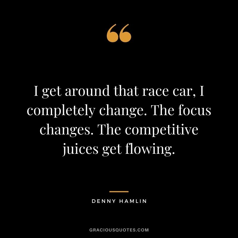 I get around that race car, I completely change. The focus changes. The competitive juices get flowing. - Denny Hamlin