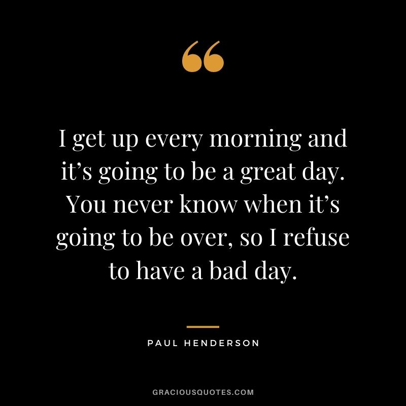 I get up every morning and it’s going to be a great day. You never know when it’s going to be over, so I refuse to have a bad day. – Paul Henderson