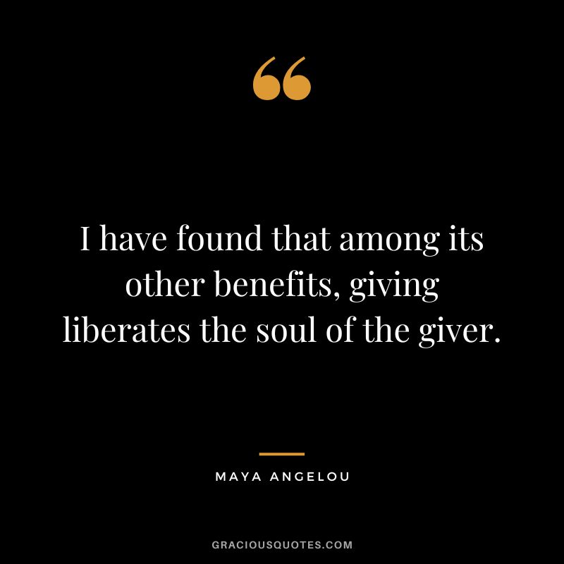 I have found that among its other benefits, giving liberates the soul of the giver. - Maya Angelou