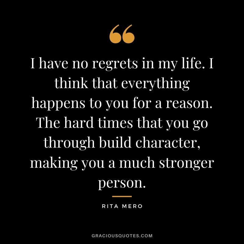 I have no regrets in my life. I think that everything happens to you for a reason. The hard times that you go through build character, making you a much stronger person. - Rita Mero