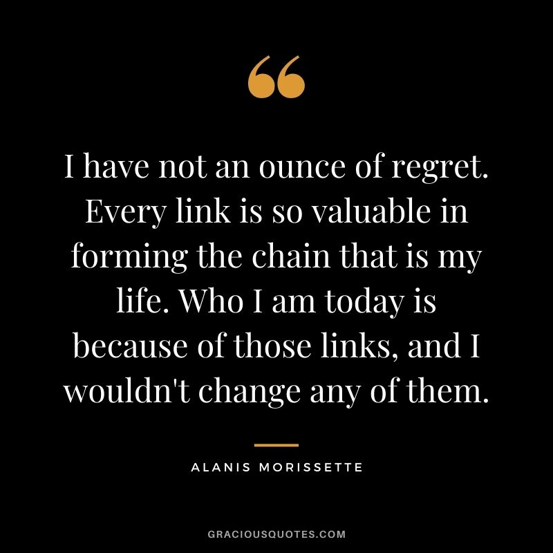 I have not an ounce of regret. Every link is so valuable in forming the chain that is my life. Who I am today is because of those links, and I wouldn't change any of them. - Alanis Morissette