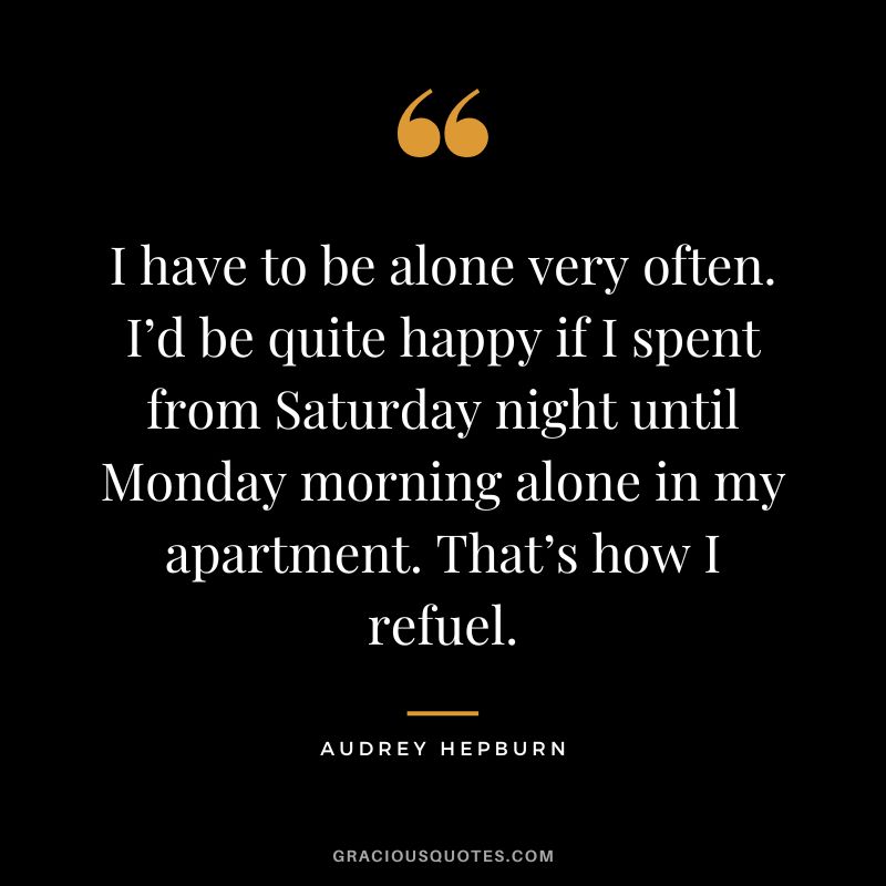 I have to be alone very often. I’d be quite happy if I spent from Saturday night until Monday morning alone in my apartment. That’s how I refuel. – Audrey Hepburn