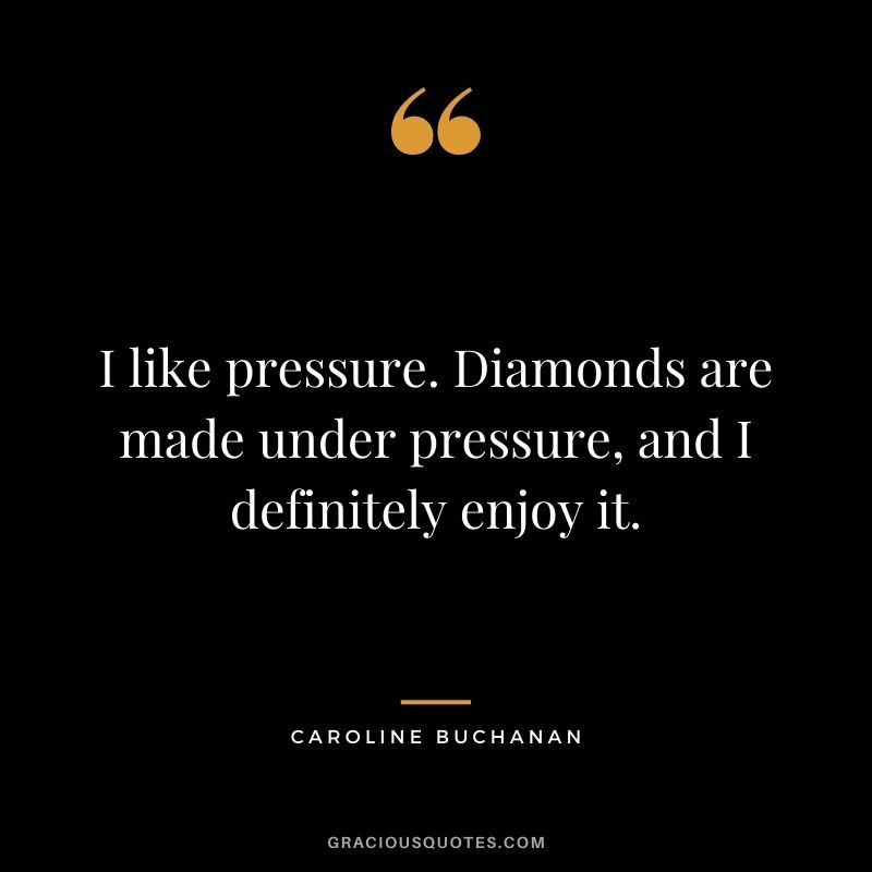 I like pressure. Diamonds are made under pressure, and I definitely enjoy it. - Caroline Buchanan