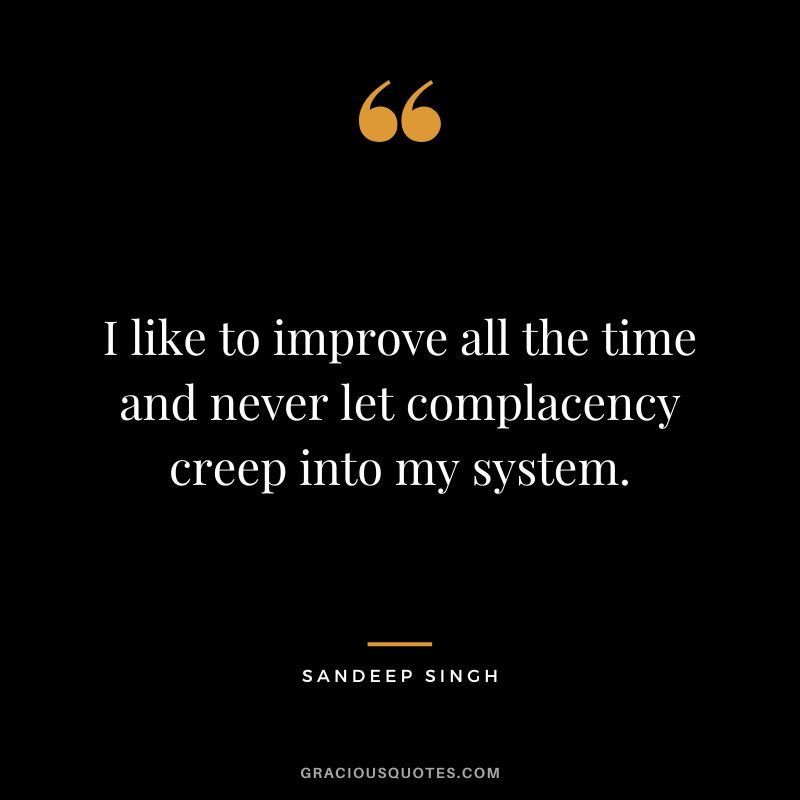 I like to improve all the time and never let complacency creep into my system. - Sandeep Singh