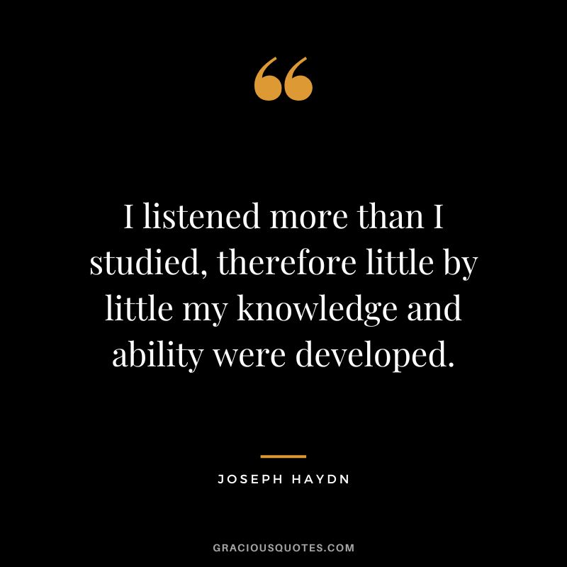 I listened more than I studied, therefore little by little my knowledge and ability were developed. - Joseph Haydn