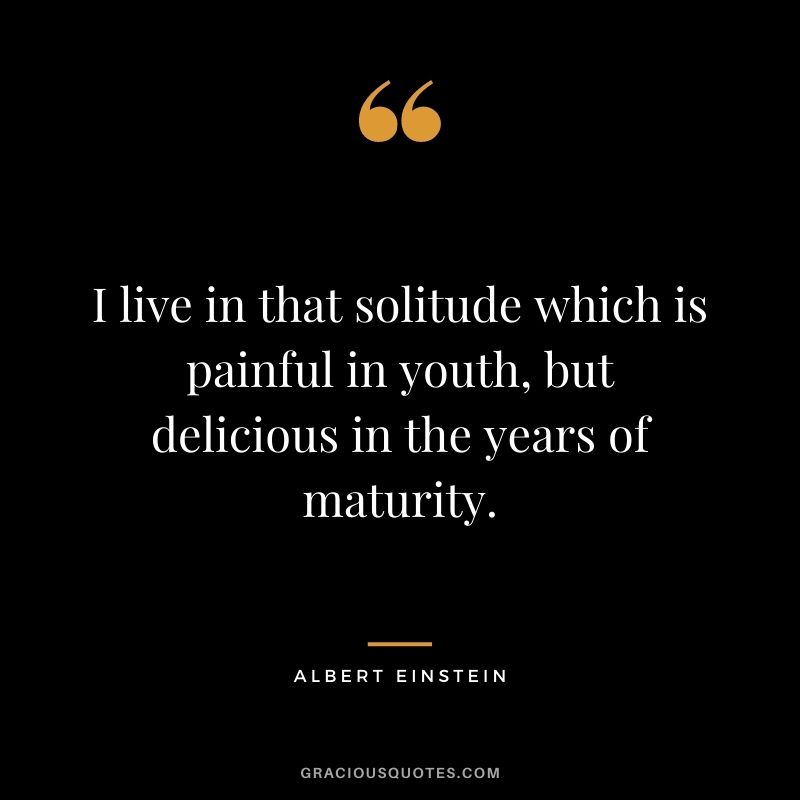 I live in that solitude which is painful in youth, but delicious in the years of maturity. - Albert Einstein