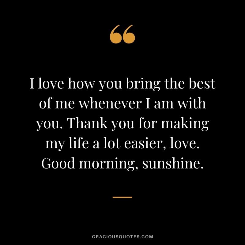 I love how you bring the best of me whenever I am with you. Thank you for making my life a lot easier, love. Good morning, sunshine.