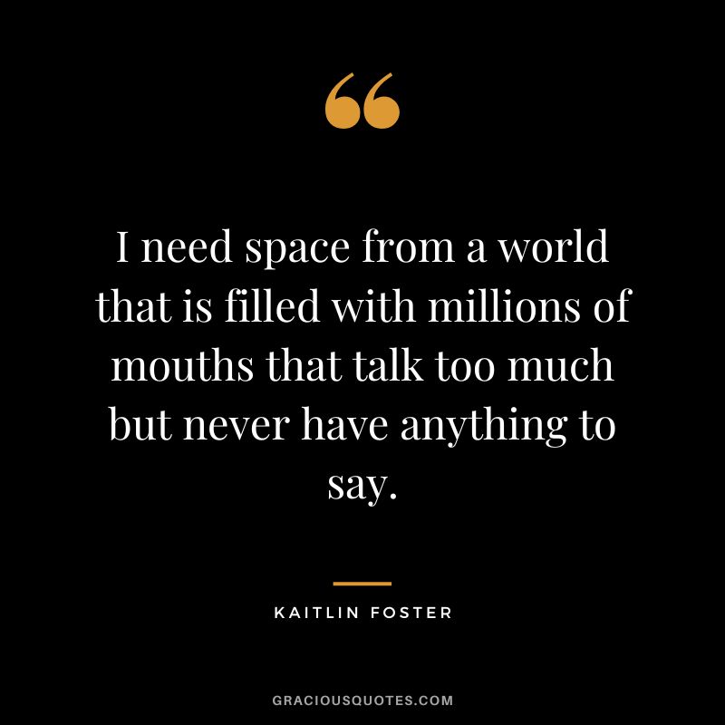 I need space from a world that is filled with millions of mouths that talk too much but never have anything to say. – Kaitlin Foster