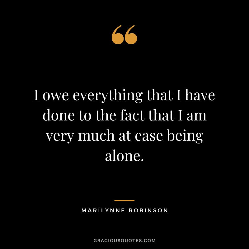 I owe everything that I have done to the fact that I am very much at ease being alone. – Marilynne Robinson