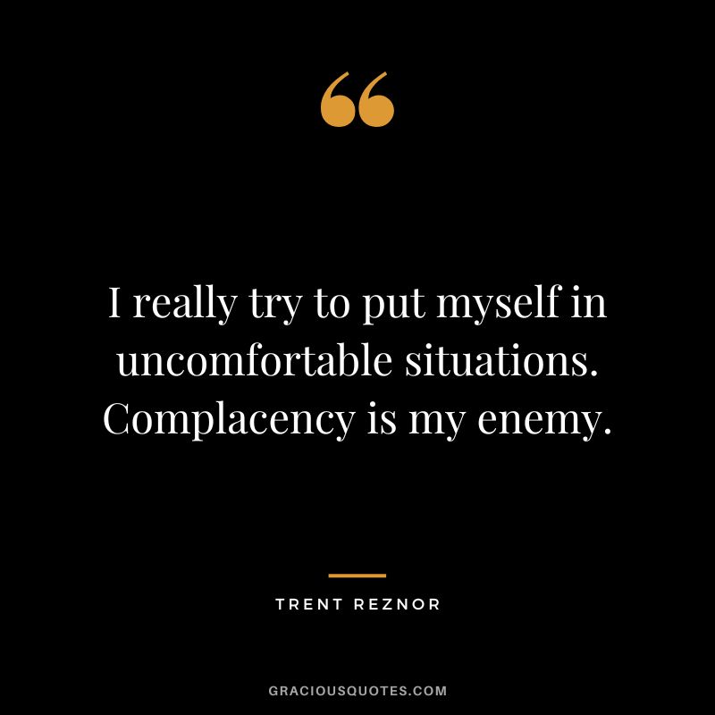 I really try to put myself in uncomfortable situations. Complacency is my enemy. - Trent Reznor