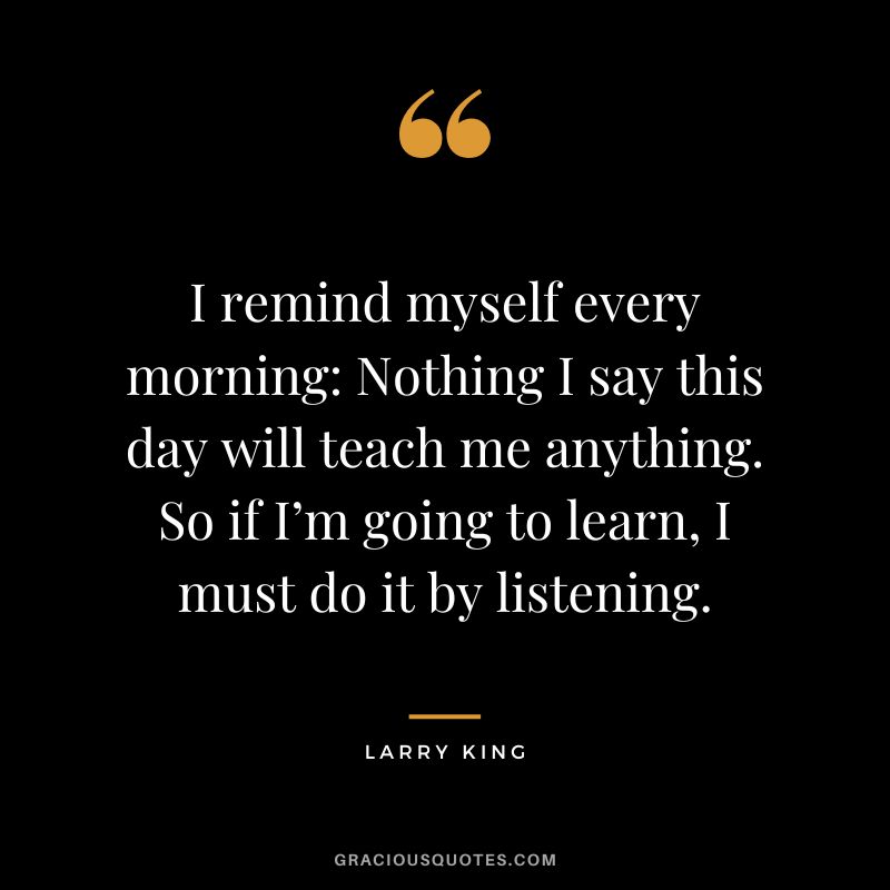 I remind myself every morning Nothing I say this day will teach me anything. So if I’m going to learn, I must do it by listening. - Larry King