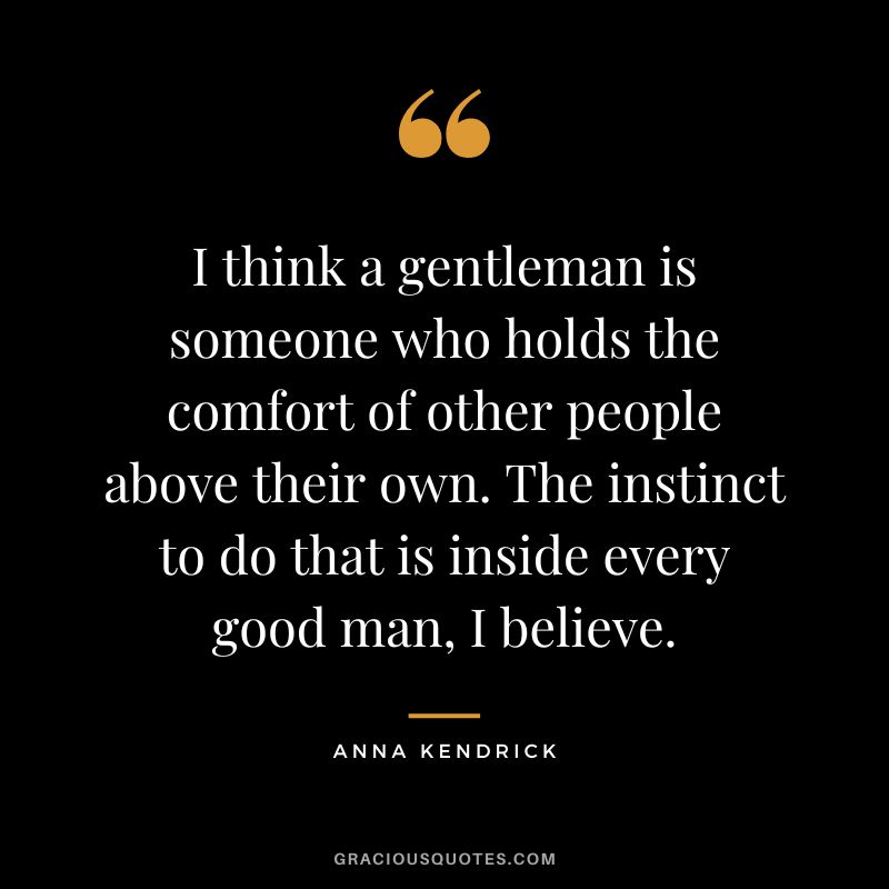 I think a gentleman is someone who holds the comfort of other people above their own. The instinct to do that is inside every good man, I believe. - Anna Kendrick