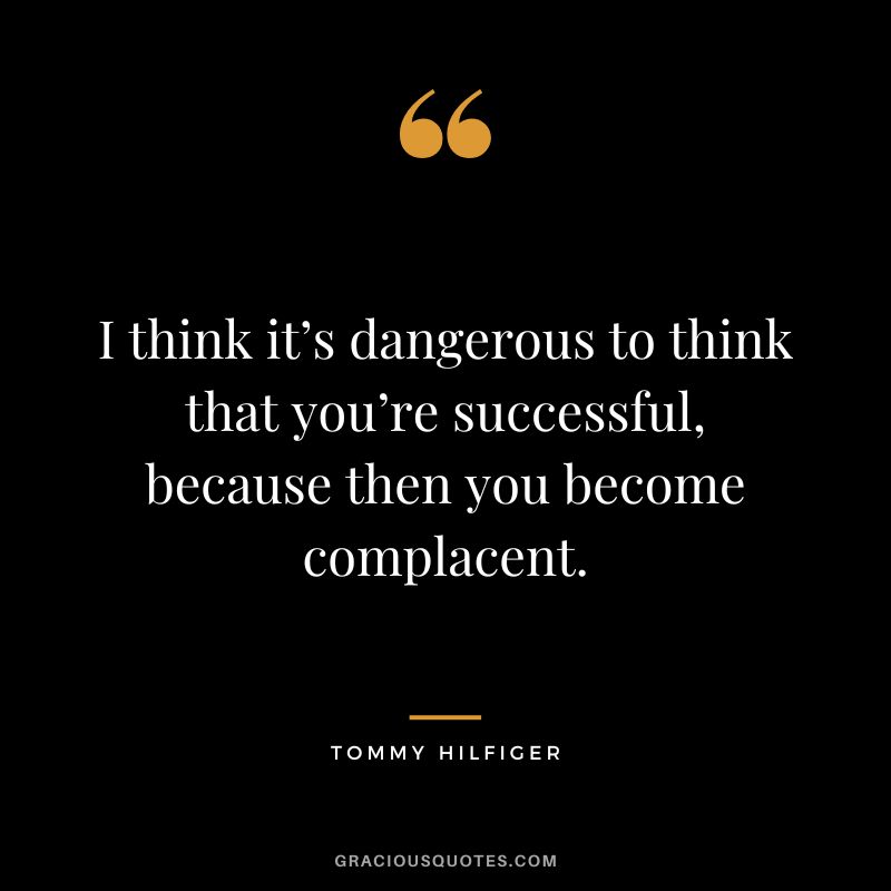 I think it’s dangerous to think that you’re successful, because then you become complacent. - Tommy Hilfiger