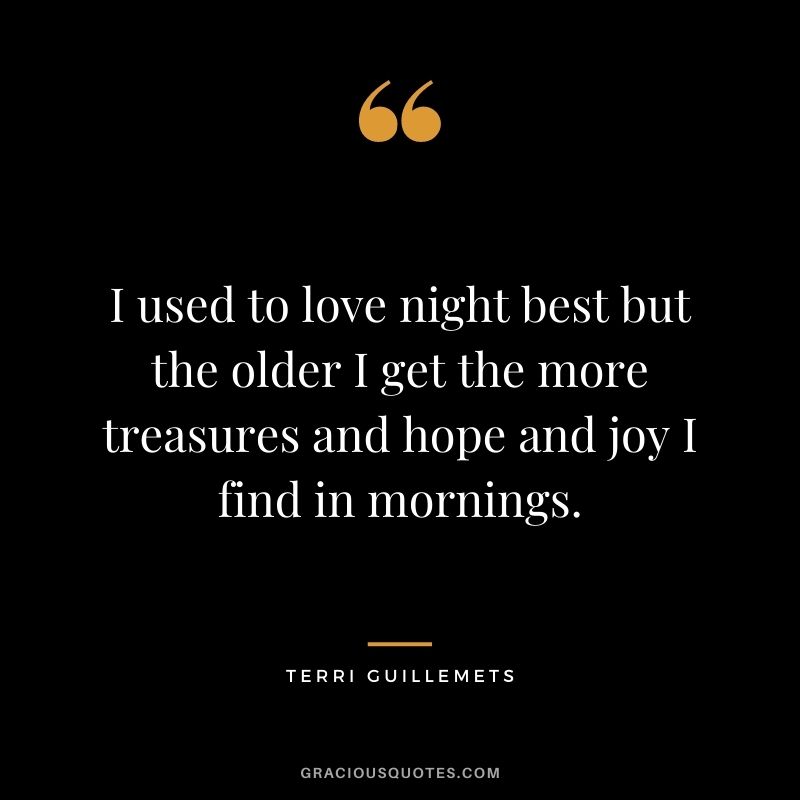 I used to love night best but the older I get the more treasures and hope and joy I find in mornings. – Terri Guillemets