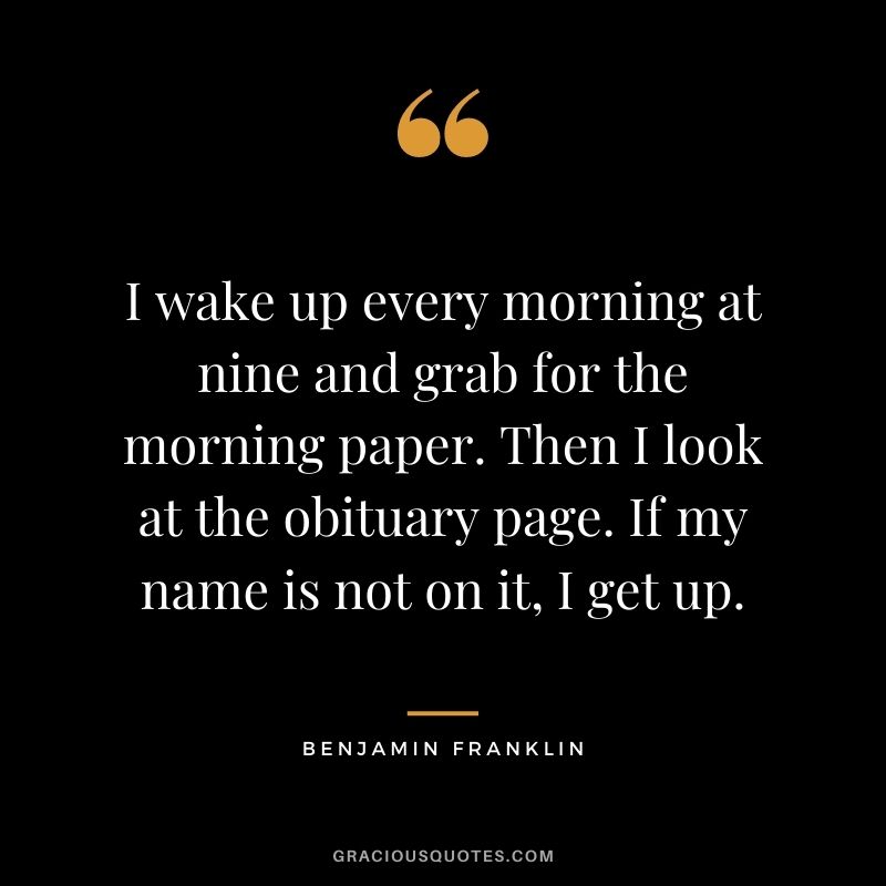 I wake up every morning at nine and grab for the morning paper. Then I look at the obituary page. If my name is not on it, I get up. – Benjamin Franklin
