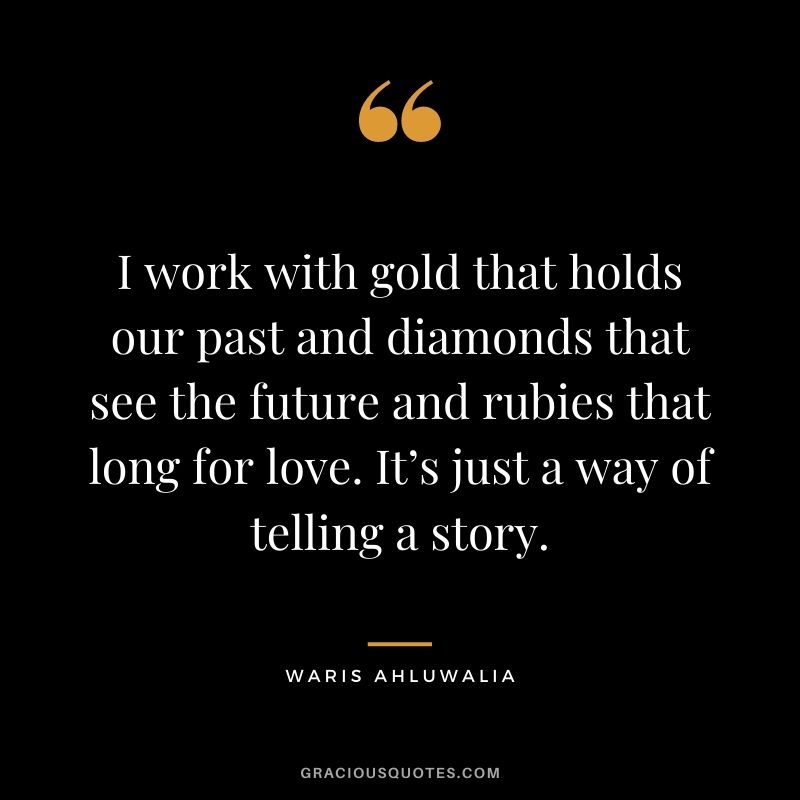 I work with gold that holds our past and diamonds that see the future and rubies that long for love. It’s just a way of telling a story. - Waris Ahluwalia