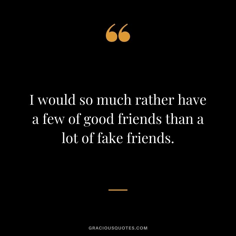 I would so much rather have a few of good friends than a lot of fake friends.