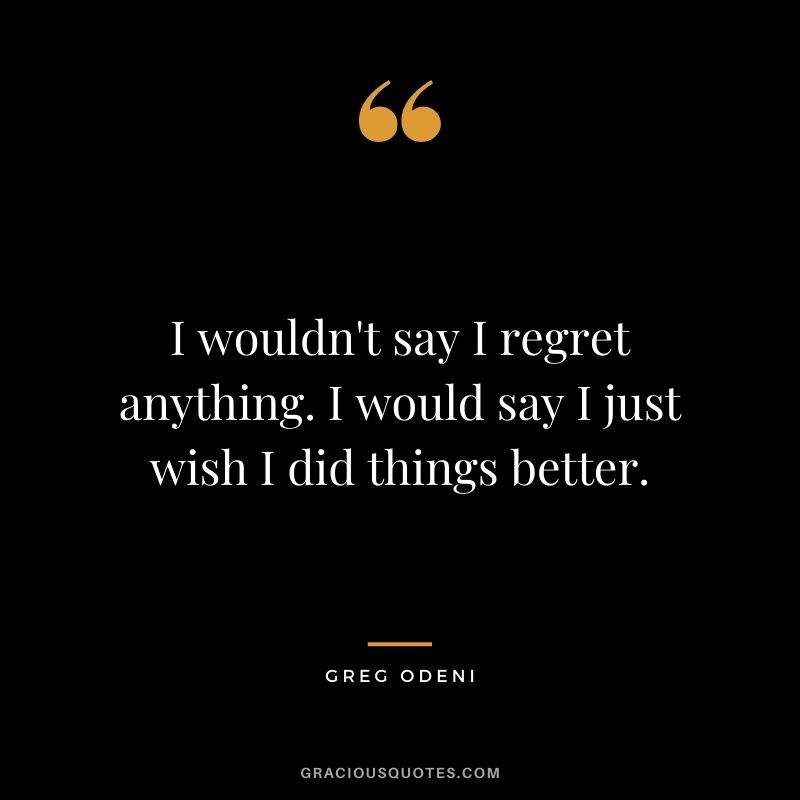 I wouldn't say I regret anything. I would say I just wish I did things better. - Greg Odeni