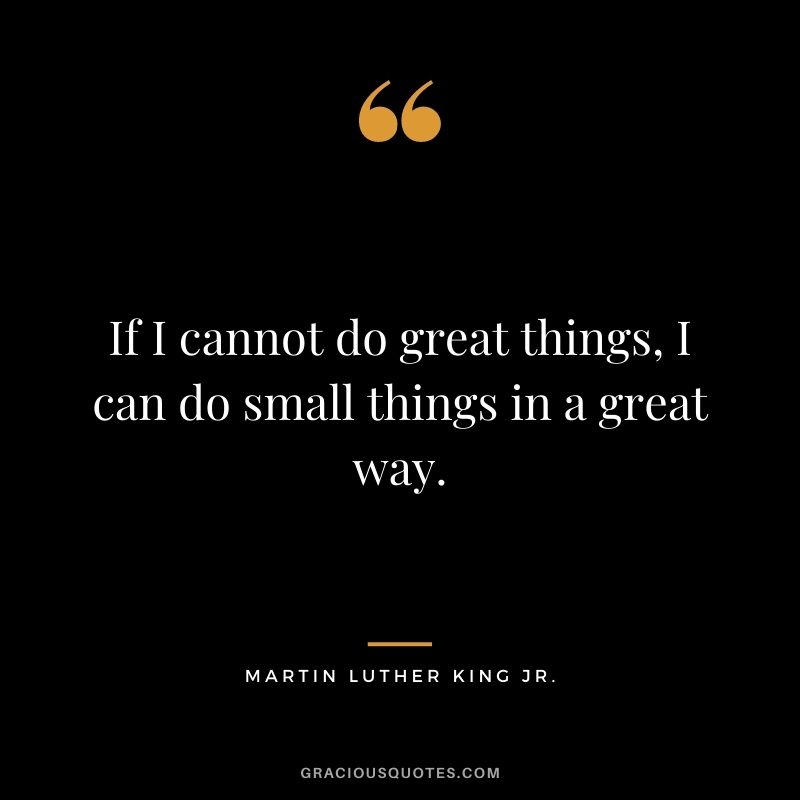 If I cannot do great things, I can do small things in a great way. – Martin Luther King Jr.