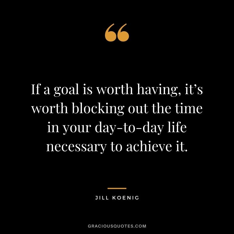 If a goal is worth having, it’s worth blocking out the time in your day-to-day life necessary to achieve it. - Jill Koenig