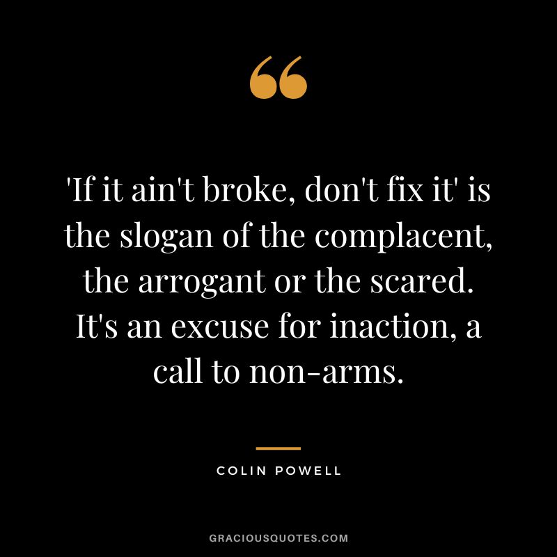 'If it ain't broke, don't fix it' is the slogan of the complacent, the arrogant or the scared. It's an excuse for inaction, a call to non-arms. - Colin Powell