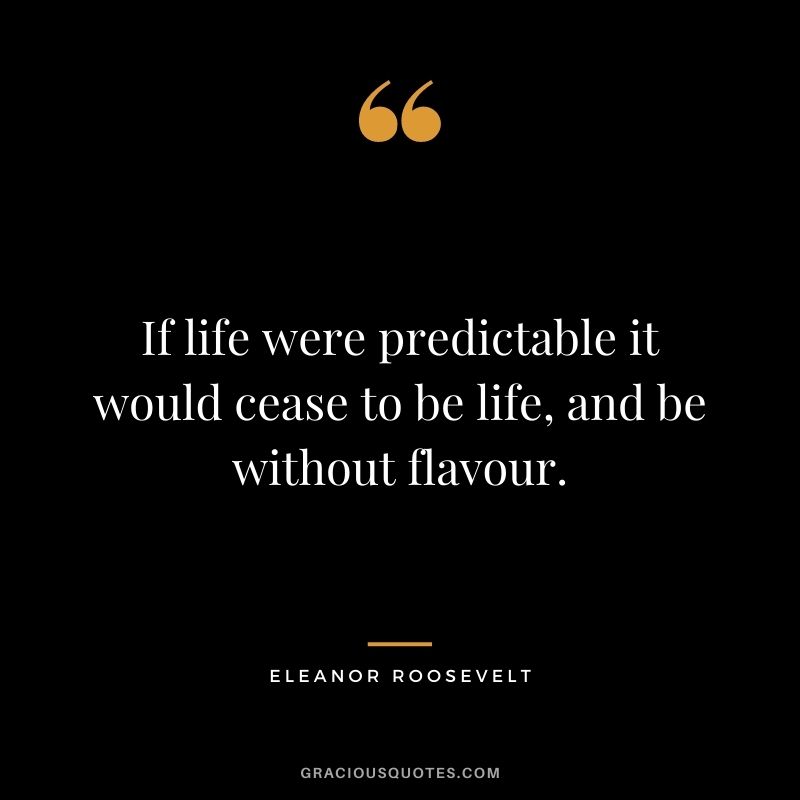 If life were predictable it would cease to be life, and be without flavour. – Eleanor Roosevelt