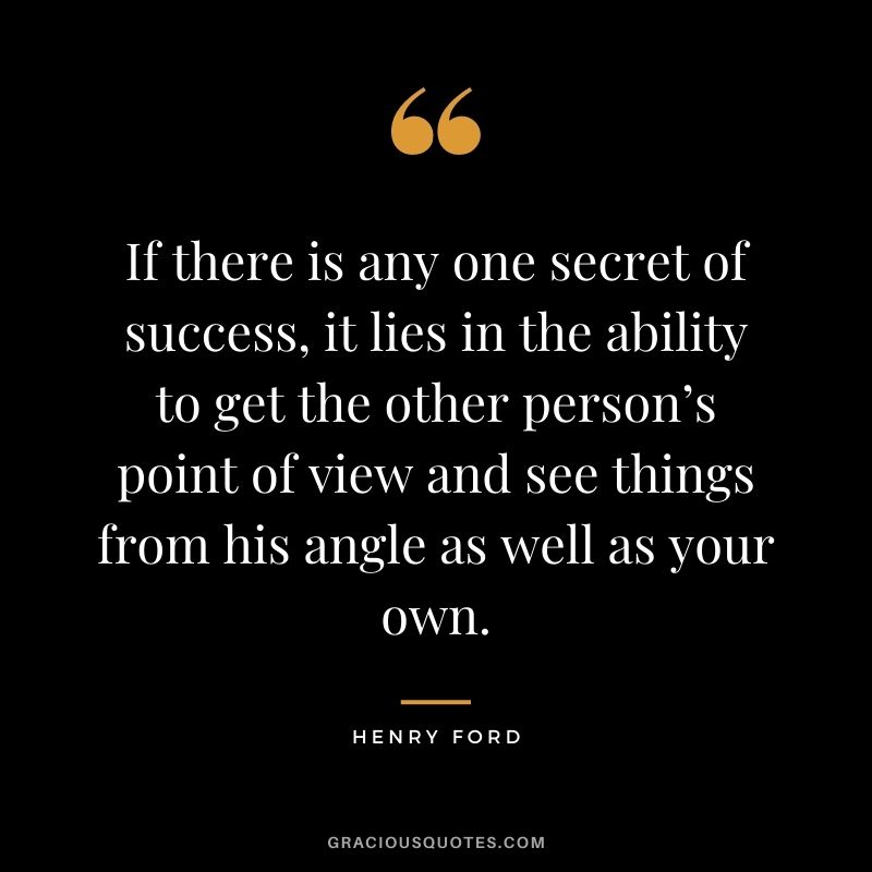 If there is any one secret of success, it lies in the ability to get the other person’s point of view and see things from his angle as well as your own. - Henry Ford