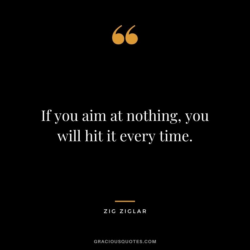 If you aim at nothing, you will hit it every time. - Zig Ziglar