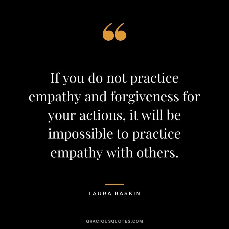 If you do not practice empathy and forgiveness for your actions, it will be impossible to practice empathy with others. - Laura Raskin