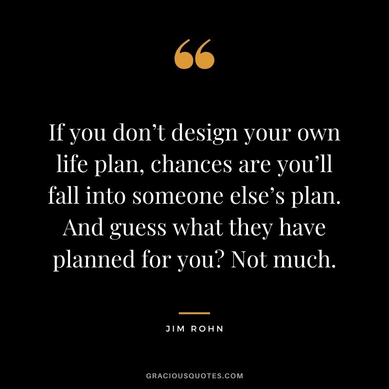 If you don’t design your own life plan, chances are you’ll fall into someone else’s plan. And guess what they have planned for you Not much. - Jim Rohn
