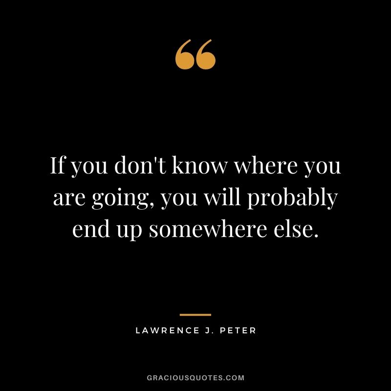 If you don't know where you are going, you will probably end up somewhere else. - Lawrence J. Peter