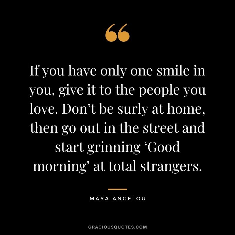 If you have only one smile in you, give it to the people you love. Don’t be surly at home, then go out in the street and start grinning ‘Good morning’ at total strangers. - Maya Angelou