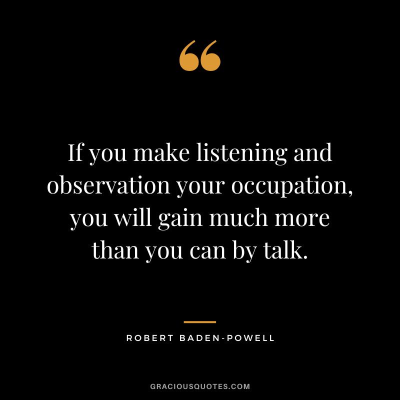 If you make listening and observation your occupation, you will gain much more than you can by talk. - Robert Baden-Powell