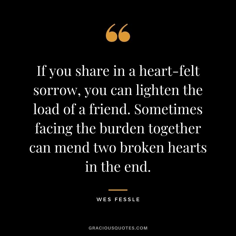 If you share in a heart-felt sorrow, you can lighten the load of a friend. Sometimes facing the burden together can mend two broken hearts in the end. - Wes Fessle