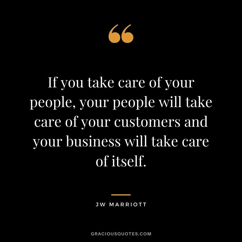 If you take care of your people, your people will take care of your customers and your business will take care of itself. - JW Marriott