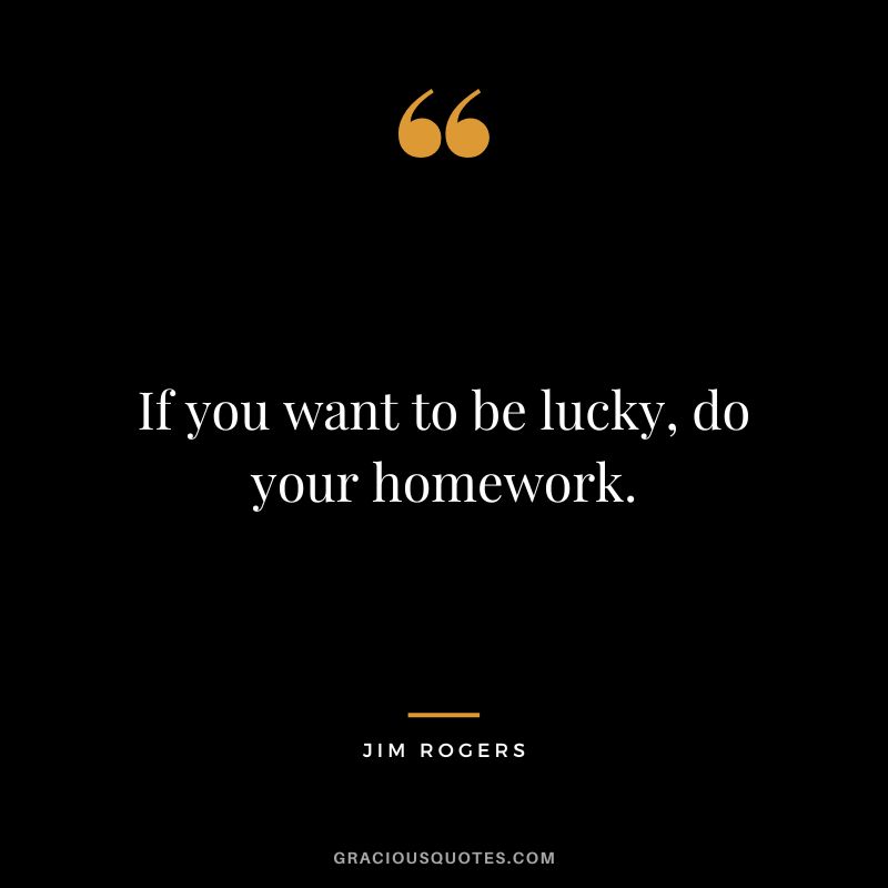 If you want to be lucky, do your homework. - Jim Rogers