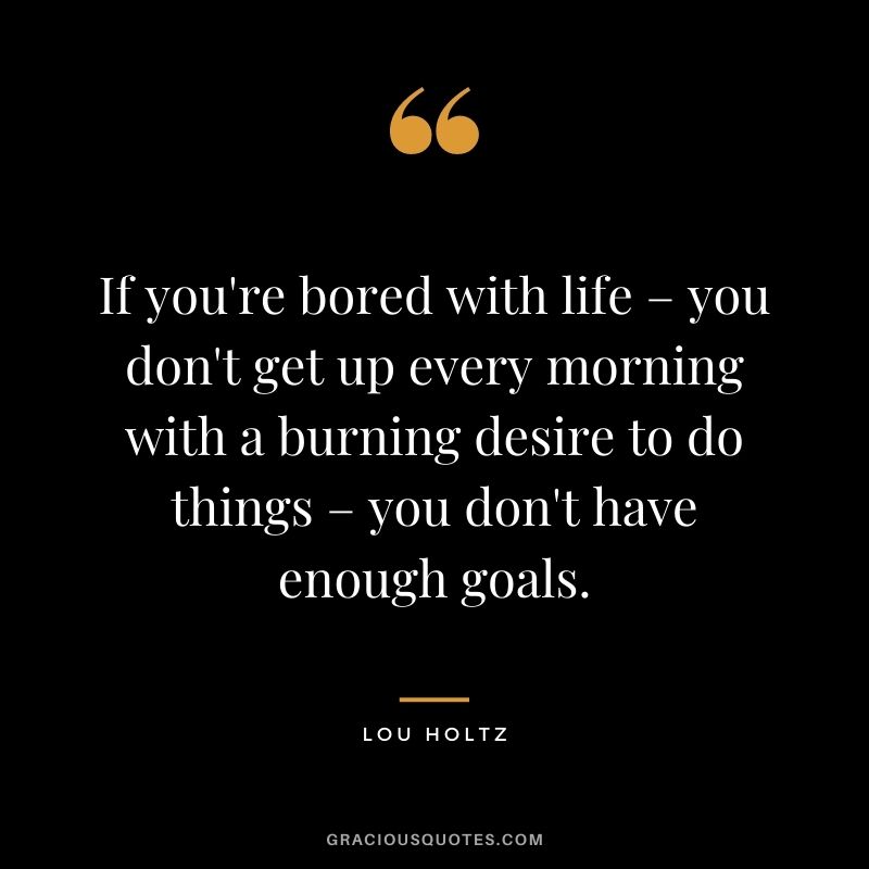 If you're bored with life – you don't get up every morning with a burning desire to do things – you don't have enough goals. - Lou Holtz
