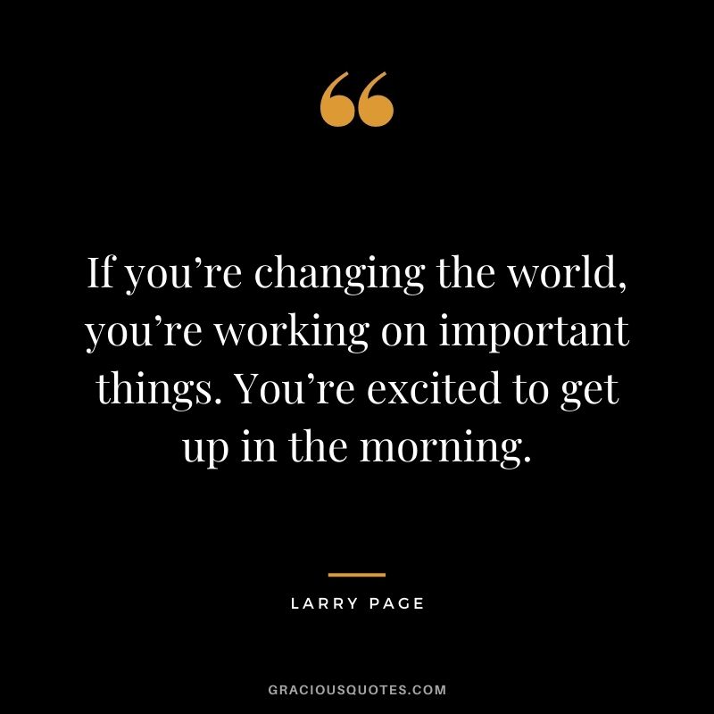 If you’re changing the world, you’re working on important things. You’re excited to get up in the morning. – Larry Page