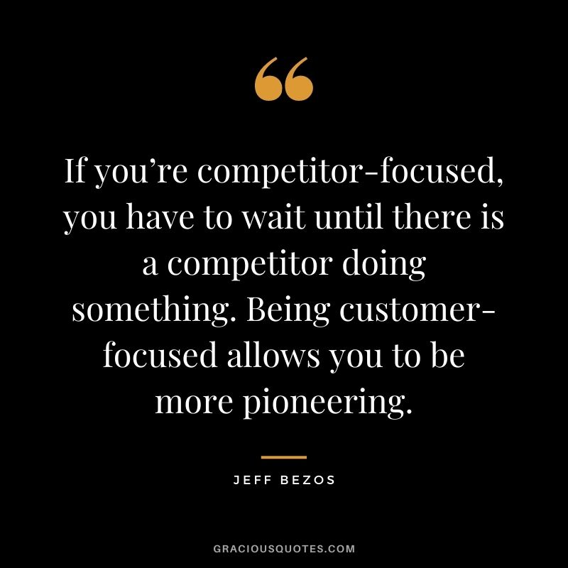 If you’re competitor-focused, you have to wait until there is a competitor doing something. Being customer-focused allows you to be more pioneering. - Jeff Bezos