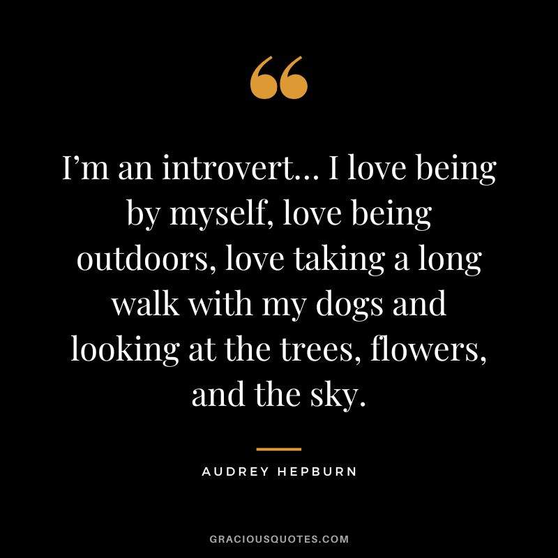 I’m an introvert… I love being by myself, love being outdoors, love taking a long walk with my dogs and looking at the trees, flowers, and the sky. – Audrey Hepburn