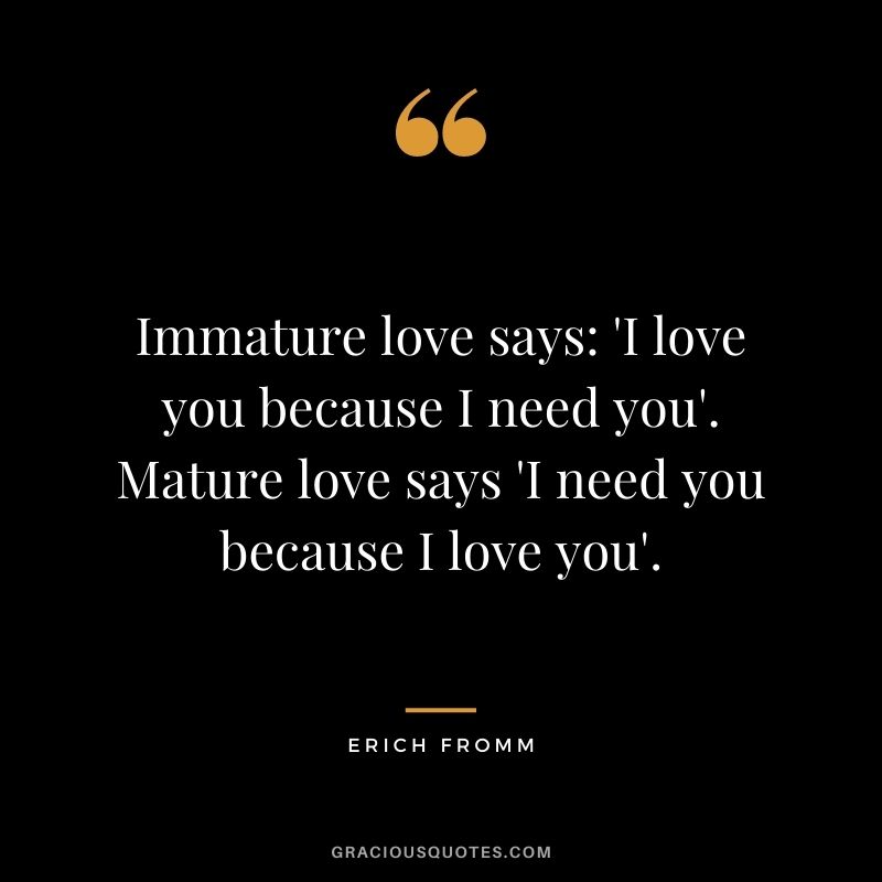 Immature love says 'I love you because I need you'. Mature love says 'I need you because I love you'. - Erich Fromm