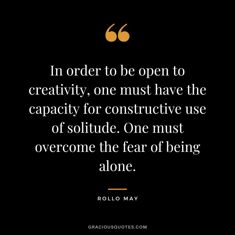In order to be open to creativity, one must have the capacity for constructive use of solitude. One must overcome the fear of being alone. – Rollo May